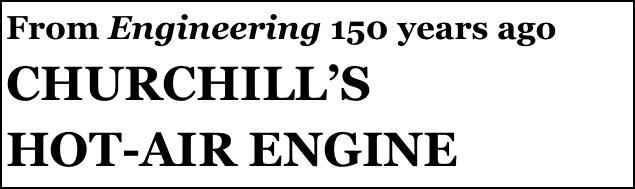 From Engineering 150 years ago
CHURCHILL’S 
HOT-AIR ENGINE
