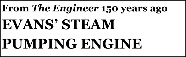 From The Engineer 150 years ago 
EVANS’ STEAM PUMPING ENGINE
