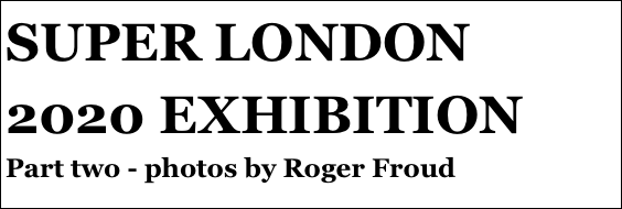 SUPER LONDON 2020 EXHIBITION
Part two - photos by Roger Froud
