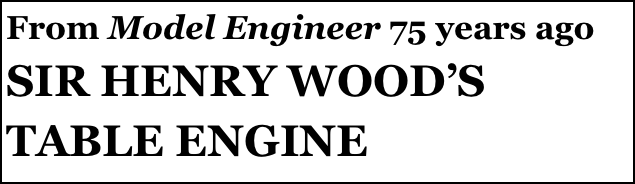 From Model Engineer 75 years ago
SIR HENRY WOOD’S TABLE ENGINE
